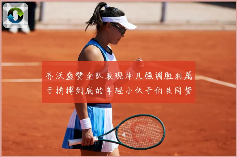 齐沃盛赞全队表现非凡强调胜利属于拼搏到底的年轻小伙子们共同努数据研判