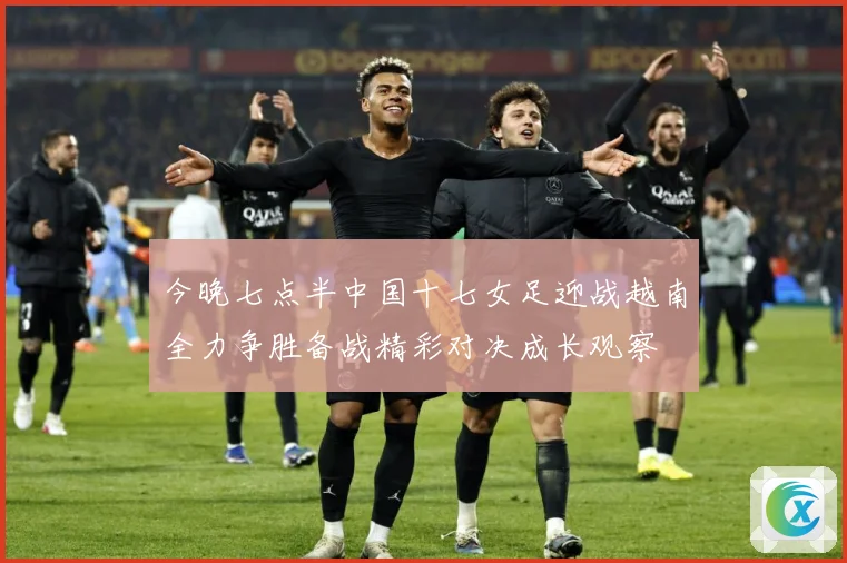 今晚七点半中国十七女足迎战越南全力争胜备战精彩对决成长观察