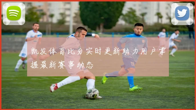 凯发体育比分实时更新助力用户掌握最新赛事动态