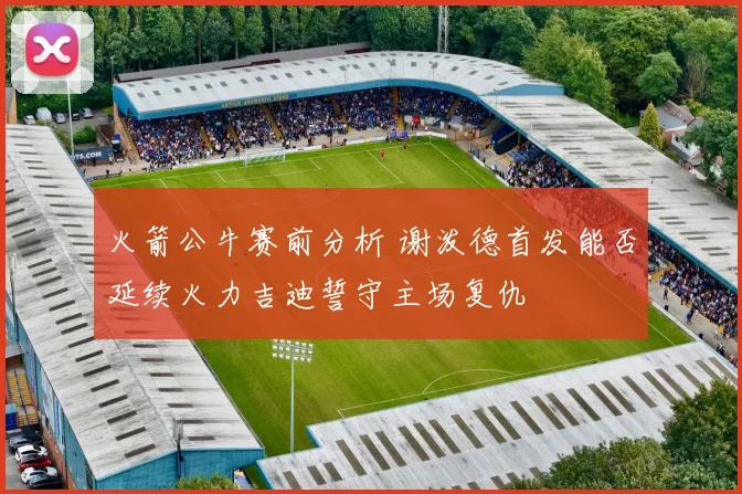 火箭公牛赛前分析 谢泼德首发能否延续火力吉迪誓守主场复仇