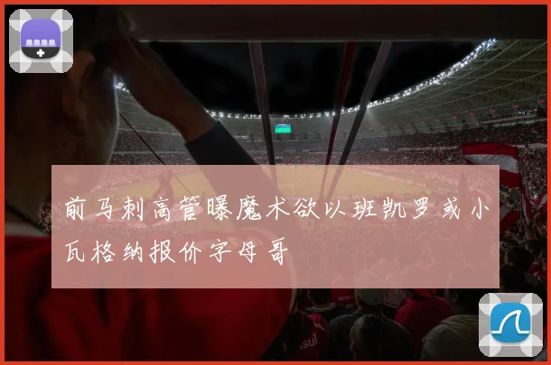 前马刺高管曝魔术欲以班凯罗或小瓦格纳报价字母哥