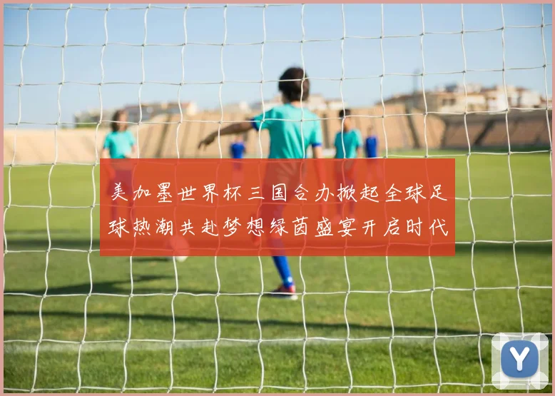 美加墨世界杯三国合办掀起全球足球热潮共赴梦想绿茵盛宴开启时代