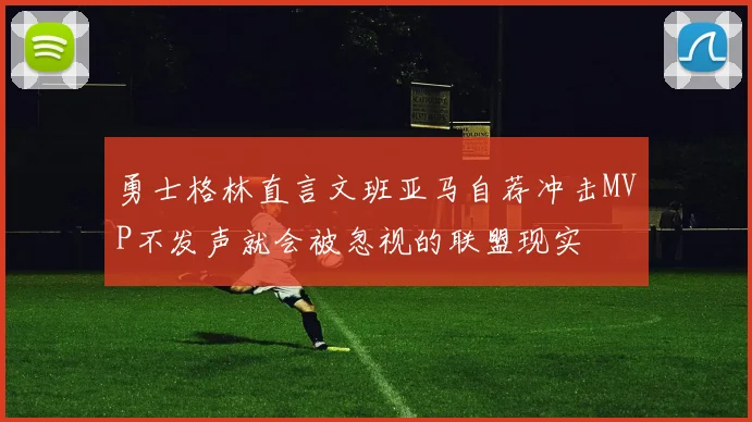 勇士格林直言文班亚马自荐冲击MVP不发声就会被忽视的联盟现实
