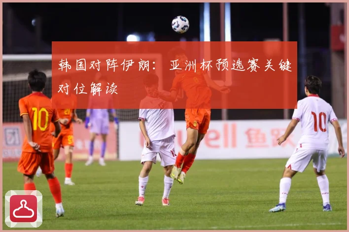 韩国对阵伊朗：亚洲杯预选赛关键对位解读