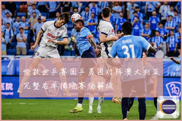 伦敦世乒赛国乒男团对阵澳大利亚完整名单揭晓赛场解读