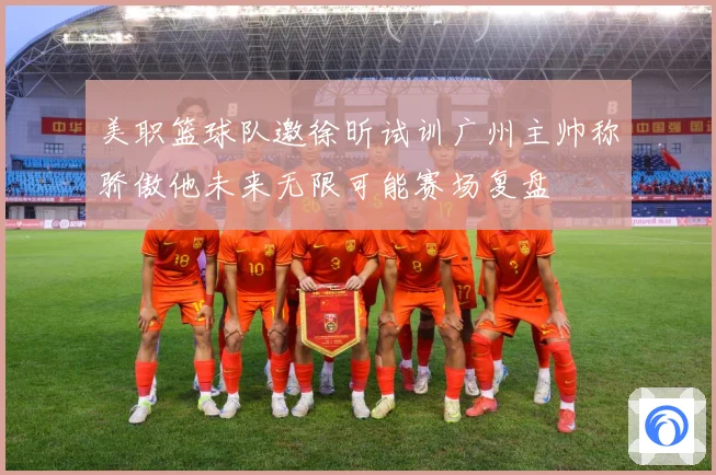 美职篮球队邀徐昕试训广州主帅称骄傲他未来无限可能赛场复盘