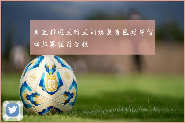 库里推迟五对五训练复查医疗评估回归赛程存变数