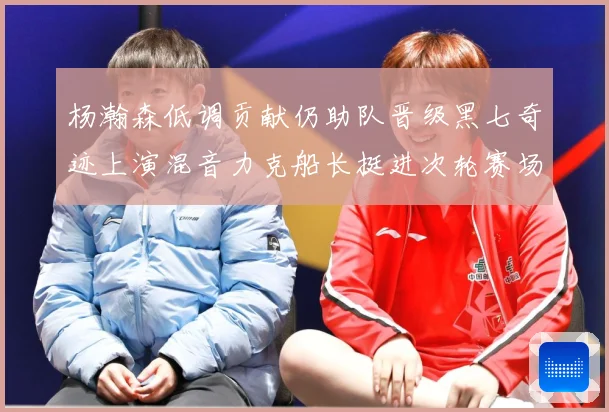 杨瀚森低调贡献仍助队晋级黑七奇迹上演混音力克船长挺进次轮赛场复盘
