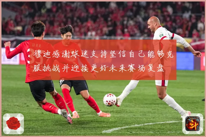 穆迪感谢球迷支持坚信自己能够克服挑战并迎接更好未来赛场复盘