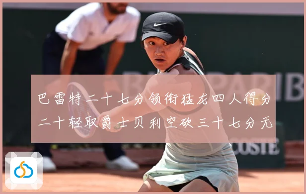 巴雷特二十七分领衔猛龙四人得分二十轻取爵士贝利空砍三十七分无成长观察