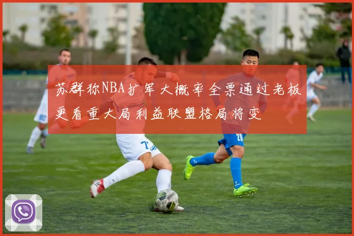 苏群称NBA扩军大概率全票通过老板更看重大局利益联盟格局将变