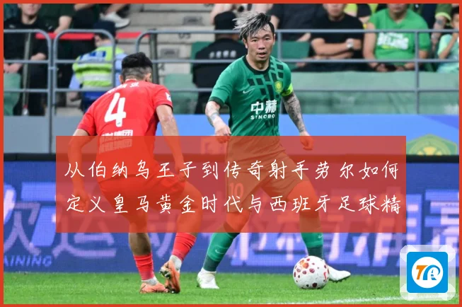 从伯纳乌王子到传奇射手劳尔如何定义皇马黄金时代与西班牙足球精数据研判