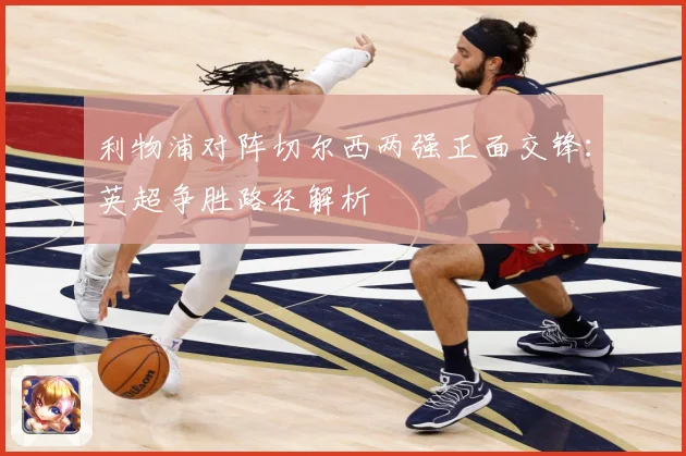 利物浦对阵切尔西两强正面交锋：英超争胜路径解析
