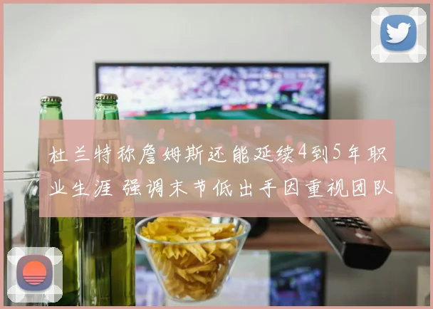 杜兰特称詹姆斯还能延续4到5年职业生涯 强调末节低出手因重视团队篮球