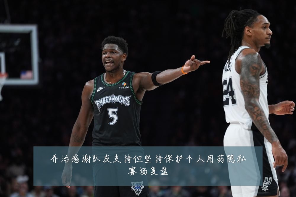乔治感谢队友支持但坚持保护个人用药隐私赛场复盘
